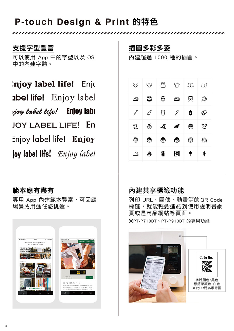 esign   的特色支援字型豐富可以使用 pp 中的字型以及 OS中的內建字體。njoy l life! jcael life! njoy labeljoy label life! Enjoy lab插圖多彩多姿內建超過 1000 種的插圖。JOY LABEL LIFE! EnEnjoy label life! Enjoyjoy label life! Enjoy label範本應有盡有專用 App 內建範本豐富,可因應場景或用途任您挑選。P-touch Design&Print MbA E內建共享標籤功能列印 URL、圖像、動畫等的QR Code標籤,就能輕鬆連結到使用說明書網頁或是商品網站等頁面。PT-P710BT、PT-P910BT的專用功能Code No.回D字體顏色:黑色標籤帶顏色:白色※此QR碼為示意圖