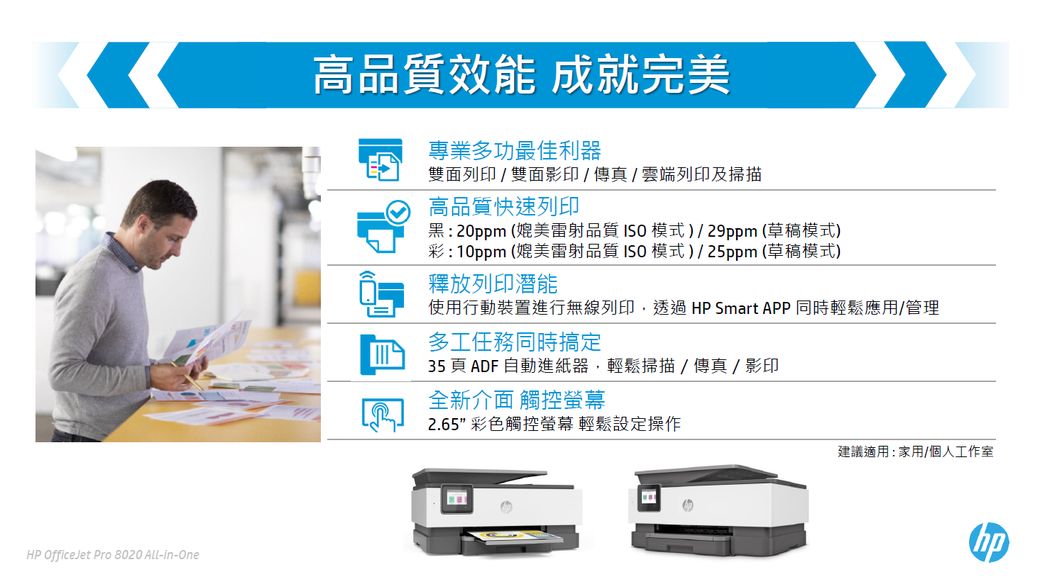 HP OfficeJet Pro 8020 ALL-In-One高品質效能 成就完美專業多功最佳利器雙面列印 / 雙面影印/傳真/雲端列印及掃描高品質快速列印: 20ppm (媲美雷射品質 模式/29ppm(草稿模式)彩:10ppm (媲美雷射品質ISO模式)/25ppm(草稿模式)釋放列印潛能使用行動裝置進行無線列印透過 HP Smart APP同時輕鬆應用/管理多工任務同時搞定35頁 ADF 自動進紙器,輕鬆掃描/傳真/影印全新介面 觸控螢幕2.65 彩色觸控螢幕 輕鬆設定操作建議適用:家用/個人工作室
