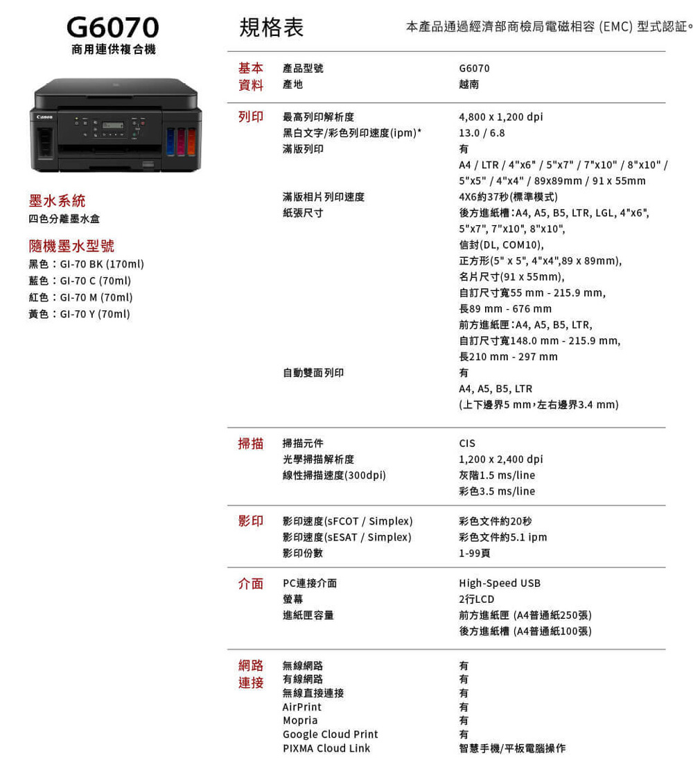 G6070規格表商用連供複合機基本 產品型號資料產地列印最高列印解析度墨水系統四色分離墨水盒隨機墨水型號黑色:GI-70BK(170ml藍色:GI-70C(70ml)紅色:GI-70  (70ml)黃色:GI-70Y (70ml)本產品通過經濟部商檢局電磁相容(EMC) 型式黑白文字彩色列印速度(ipm)*滿版列印滿版相片列印速度紙張尺寸自動雙面列印G6070越南4,800 x 1,200 dpi13.0/6.8有A4 / LTR / 4x6 / 5x7/7x10/8x10 /5x5 /4x4 / 89x89mm/91x55mm4X6約37秒(標準模式)後方進紙槽:A4, A5, B5, LTR, LGL, 4x6,5x7, 7x10, 8x10,信封(DL, COM10),正方形(5x5, 4x4,89x89mm),名片尺寸(91x55mm),自訂尺寸寬55 mm-215.9 mm,長89 mm - 676 mm前方進紙匣:A4, A5, B5, LTR,自訂尺寸寬148.0 mm-215.9mm,長210 mm - 297 mm有A4, A5, B5, LTR(上下邊界5 mm,左右邊界3.4 mm)掃描掃描元件光學掃描解析度線性掃描速度(300dpi)影印影印速度(SFCOT / Simplex)影印速度(SESAT / Simplex)影印份數介面PC連接介面螢幕進紙匣容量網路無線網路連接有線網路無線直接連接AirPrintMopriaCIS1,200 x 2,400 dpi灰階1.5 ms/line彩色3.5 ms/line彩色文件約20秒彩色文件約5.1 ipm1-99頁High-Speed USB2LCD前方進紙匣 (A4普通紙250張)後方進紙槽(A4普通紙100張)有有Google  PrintPIXMA Cloud Link有智慧手機/平板電腦操作