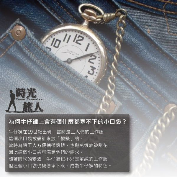 WALTHAM 時光Time Traveler 為何牛仔褲上會有個什麼都塞不下的小口袋?牛仔褲在19世紀出現當時是工人們的工作服這個小口袋被設計來放「懷錶」的。當時為讓工人方便攜帶懷錶也避免懷表被刮花因此這個小口袋可滿足他們的需求。隨著時代的變遷牛仔褲也不只是單純的工作服但這個小口袋仍被傳承下來,成為牛仔褲的特色。