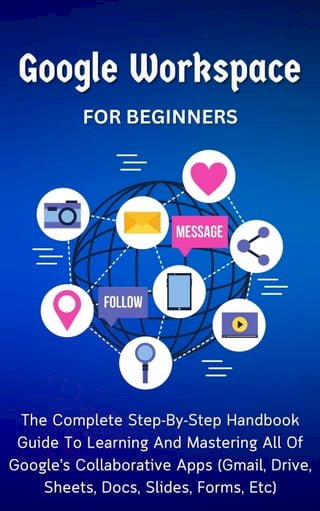 Google Workspace For Beginners: The Complete Step-By-Step Handbook Guide To Learning And Mastering All Of Google’s Collaborative Apps (Gmail, Drive, Sheets, Docs, Slides, Forms, Etc)(Kobo/電子書)