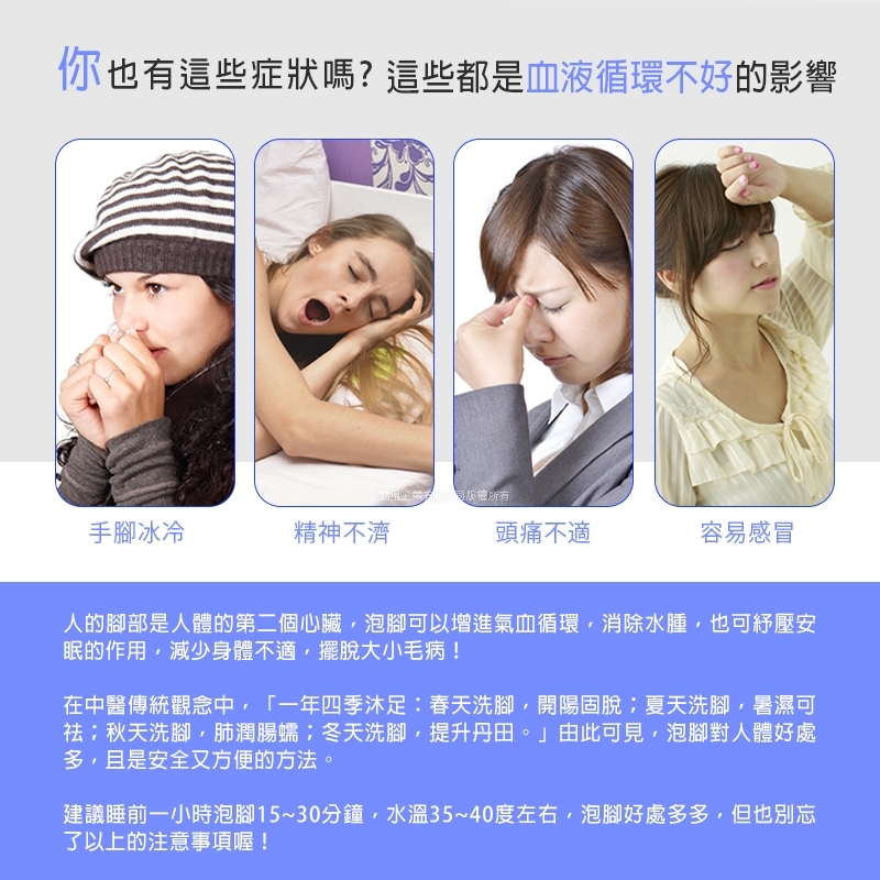 你也有這些症狀嗎?這些都是血液循環不好的影響勳風企業有限公司版權所有手腳冰冷精神不濟頭痛不適容易感冒人的腳部是人體的第二個心臟泡腳可以增進氣血循環消除水腫也可紓壓安眠的作用減少身體不適擺脫大小毛病!在中醫傳統觀念中,「一年四季:春天洗腳,開陽固脫夏天洗腳,暑濕可祛秋天洗腳,肺潤腸蠕冬天洗腳,提升丹田。」由此可見,泡腳對人體好處,且是安全又方便的方法。建議睡前一小時泡腳15~30分鐘,水溫35~40度左右,泡腳好處多多,但也別忘了以上的注意事項喔!